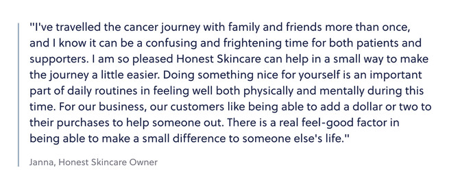Quote from Janna, Honest Skincare Owner: "I've travelled the cancer journey with family and friends more than once, and I know it can be a confusing and frightening time for both patients and supporters. I am so pleased Honest Skincare can help in a small way to make the journey a little easier. Doing something nice for yourself is an important part of daily routines in feeling well both physically and mentally during this time. For our business, our customers like being able to add a dollar or two to their purchases to help someone out. There is a real feel-good factor in being able to make a small difference to someone else's life."